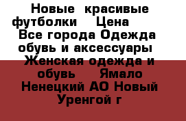 Новые, красивые футболки  › Цена ­ 550 - Все города Одежда, обувь и аксессуары » Женская одежда и обувь   . Ямало-Ненецкий АО,Новый Уренгой г.